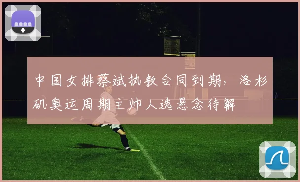 中国女排蔡斌执教合同到期,洛杉矶奥运周期主帅人选悬念待解