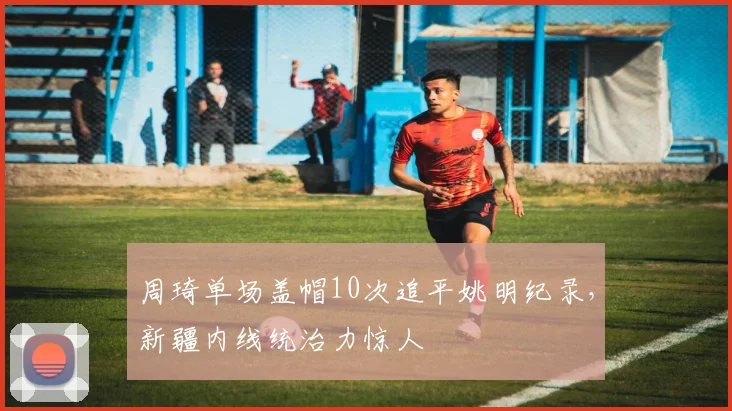 周琦单场盖帽10次追平姚明纪录,新疆内线统治力惊人