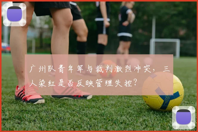 广州队青年军与裁判激烈冲突，三人染红是否反映管理失控？