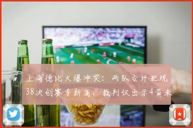 上海德比火爆冲突：两队合计犯规38次创赛季新高，裁判仅出示4黄未罚下一人