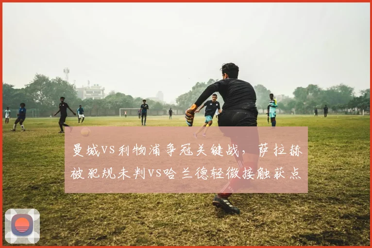 曼城vs利物浦争冠关键战，萨拉赫被犯规未判vs哈兰德轻微接触获点球