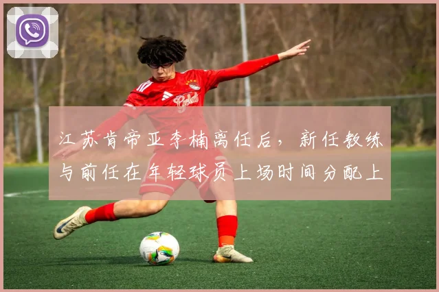 江苏肯帝亚李楠离任后,新任教练与前任在年轻球员上场时间分配上的对比