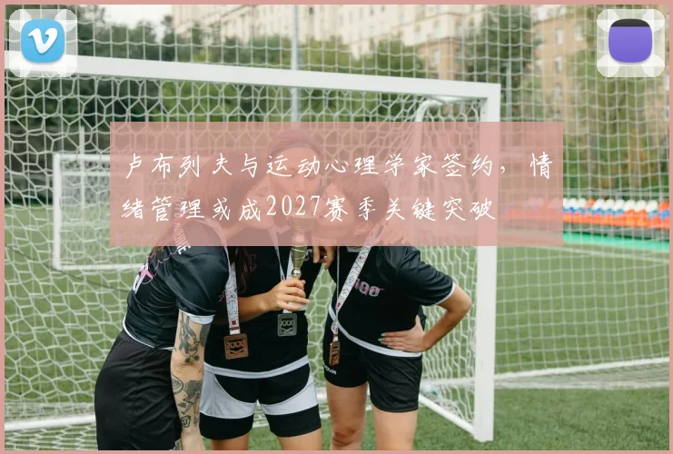 卢布列夫与运动心理学家签约，情绪管理或成2027赛季关键突破