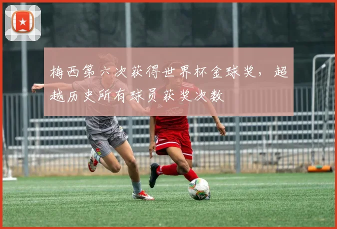 梅西第六次获得世界杯金球奖,超越历史所有球员获奖次数