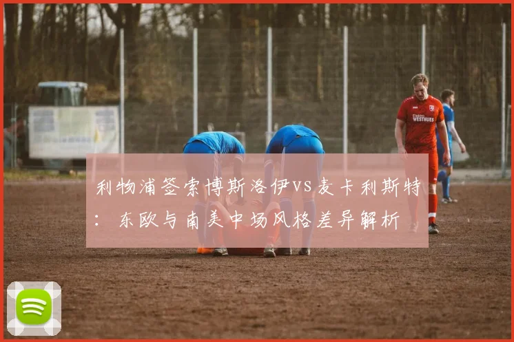 利物浦签索博斯洛伊vs麦卡利斯特:东欧与南美中场风格差异解析